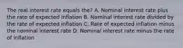 The real interest rate equals the? A. Nominal interest rate plus the rate of expected inflation B. Nominal interest rate divided by the rate of expected inflation C. Rate of expected inflation minus the nominal interest rate D. Nominal interest rate minus the rate of inflation