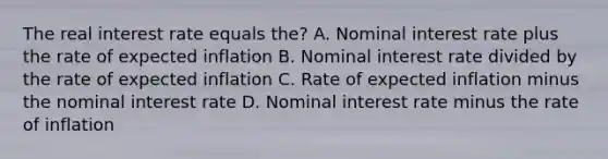 The real interest rate equals the? A. Nominal interest rate plus the rate of expected inflation B. Nominal interest rate divided by the rate of expected inflation C. Rate of expected inflation minus the nominal interest rate D. Nominal interest rate minus the rate of inflation