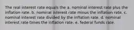 The real interest rate equals the a. nominal interest rate plus the inflation rate. b. nominal interest rate minus the inflation rate. c. nominal interest rate divided by the inflation rate. d. nominal interest rate times the inflation rate. e. federal funds rate.