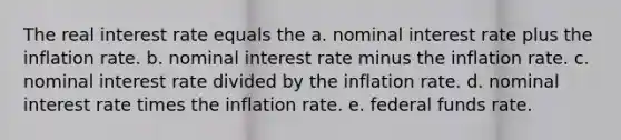 The real interest rate equals the a. nominal interest rate plus the inflation rate. b. nominal interest rate minus the inflation rate. c. nominal interest rate divided by the inflation rate. d. nominal interest rate times the inflation rate. e. federal funds rate.