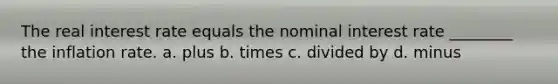 The real interest rate equals the nominal interest rate ________ the inflation rate. a. plus b. times c. divided by d. minus