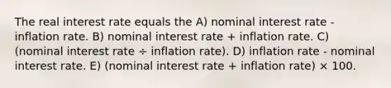 The real interest rate equals the A) nominal interest rate - inflation rate. B) nominal interest rate + inflation rate. C) (nominal interest rate ÷ inflation rate). D) inflation rate - nominal interest rate. E) (nominal interest rate + inflation rate) × 100.