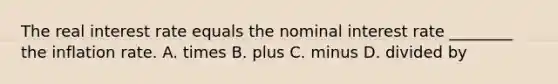 The real interest rate equals the nominal interest rate ________ the inflation rate. A. times B. plus C. minus D. divided by