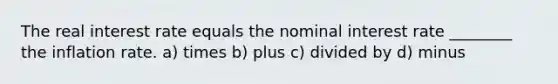 The real interest rate equals the nominal interest rate ________ the inflation rate. a) times b) plus c) divided by d) minus