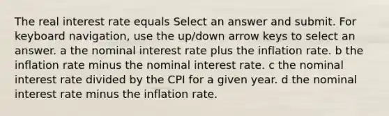 The real interest rate equals Select an answer and submit. For keyboard navigation, use the up/down arrow keys to select an answer. a the nominal interest rate plus the inflation rate. b the inflation rate minus the nominal interest rate. c the nominal interest rate divided by the CPI for a given year. d the nominal interest rate minus the inflation rate.