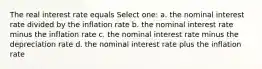 The real interest rate equals Select one: a. the nominal interest rate divided by the inflation rate b. the nominal interest rate minus the inflation rate c. the nominal interest rate minus the depreciation rate d. the nominal interest rate plus the inflation rate