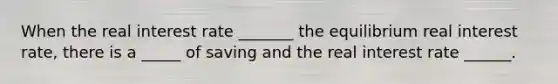 When the real interest rate _______ the equilibrium real interest rate, there is a _____ of saving and the real interest rate ______.