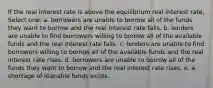 If the real interest rate is above the equilibrium real interest rate, Select one: a. borrowers are unable to borrow all of the funds they want to borrow and the real interest rate falls. b. lenders are unable to find borrowers willing to borrow all of the available funds and the real interest rate falls. c. lenders are unable to find borrowers willing to borrow all of the available funds and the real interest rate rises. d. borrowers are unable to borrow all of the funds they want to borrow and the real interest rate rises. e. a shortage of loanable funds exists.