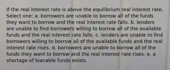 If the real interest rate is above the equilibrium real interest rate, Select one: a. borrowers are unable to borrow all of the funds they want to borrow and the real interest rate falls. b. lenders are unable to find borrowers willing to borrow all of the available funds and the real interest rate falls. c. lenders are unable to find borrowers willing to borrow all of the available funds and the real interest rate rises. d. borrowers are unable to borrow all of the funds they want to borrow and the real interest rate rises. e. a shortage of loanable funds exists.