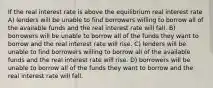 If the real interest rate is above the equilibrium real interest rate A) lenders will be unable to find borrowers willing to borrow all of the available funds and the real interest rate will fall. B) borrowers will be unable to borrow all of the funds they want to borrow and the real interest rate will rise. C) lenders will be unable to find borrowers willing to borrow all of the available funds and the real interest rate will rise. D) borrowers will be unable to borrow all of the funds they want to borrow and the real interest rate will fall.