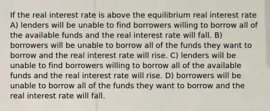 If the real interest rate is above the equilibrium real interest rate A) lenders will be unable to find borrowers willing to borrow all of the available funds and the real interest rate will fall. B) borrowers will be unable to borrow all of the funds they want to borrow and the real interest rate will rise. C) lenders will be unable to find borrowers willing to borrow all of the available funds and the real interest rate will rise. D) borrowers will be unable to borrow all of the funds they want to borrow and the real interest rate will fall.