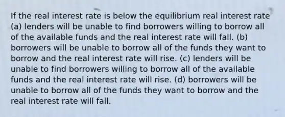 If the real interest rate is below the equilibrium real interest rate (a) lenders will be unable to find borrowers willing to borrow all of the available funds and the real interest rate will fall. (b) borrowers will be unable to borrow all of the funds they want to borrow and the real interest rate will rise. (c) lenders will be unable to find borrowers willing to borrow all of the available funds and the real interest rate will rise. (d) borrowers will be unable to borrow all of the funds they want to borrow and the real interest rate will fall.