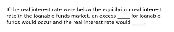 If the real interest rate were below the equilibrium real interest rate in the loanable funds market, an excess _____ for loanable funds would occur and the real interest rate would _____.