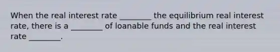 When the real interest rate ________ the equilibrium real interest rate, there is a ________ of loanable funds and the real interest rate ________.