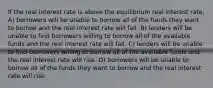 If the real interest rate is above the equilibrium real interest rate, A) borrowers will be unable to borrow all of the funds they want to borrow and the real interest rate will fall. B) lenders will be unable to find borrowers willing to borrow all of the available funds and the real interest rate will fall. C) lenders will be unable to find borrowers willing to borrow all of the available funds and the real interest rate will rise. D) borrowers will be unable to borrow all of the funds they want to borrow and the real interest rate will rise.