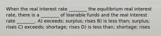 When the real interest rate ________ the equilibrium real interest rate, there is a ________ of loanable funds and the real interest rate ________. A) exceeds; surplus; rises B) is less than; surplus; rises C) exceeds; shortage; rises D) is less than; shortage; rises