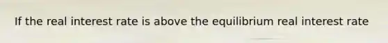 If the real interest rate is above the equilibrium real interest rate