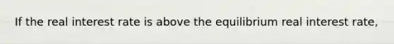 If the real interest rate is above the equilibrium real interest rate,