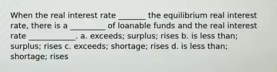 When the real interest rate _______ the equilibrium real interest rate, there is a _________ of loanable funds and the real interest rate ____________. a. exceeds; surplus; rises b. is less than; surplus; rises c. exceeds; shortage; rises d. is less than; shortage; rises