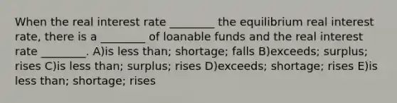 When the real interest rate ________ the equilibrium real interest rate, there is a ________ of loanable funds and the real interest rate ________. A)is <a href='https://www.questionai.com/knowledge/k7BtlYpAMX-less-than' class='anchor-knowledge'>less than</a>; shortage; falls B)exceeds; surplus; rises C)is less than; surplus; rises D)exceeds; shortage; rises E)is less than; shortage; rises