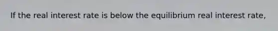 If the real interest rate is below the equilibrium real interest rate,