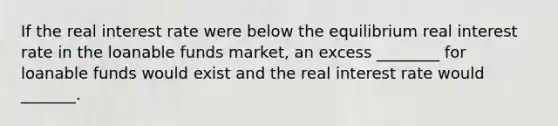 If the real interest rate were below the equilibrium real interest rate in the loanable funds market, an excess ________ for loanable funds would exist and the real interest rate would _______.