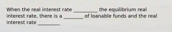 When the real interest rate __________ the equilibrium real interest rate, there is a ________ of loanable funds and the real interest rate _________