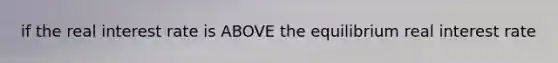 if the real interest rate is ABOVE the equilibrium real interest rate