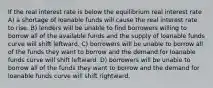 If the real interest rate is below the equilibrium real interest rate A) a shortage of loanable funds will cause the real interest rate to rise. B) lenders will be unable to find borrowers willing to borrow all of the available funds and the supply of loanable funds curve will shift leftward. C) borrowers will be unable to borrow all of the funds they want to borrow and the demand for loanable funds curve will shift leftward. D) borrowers will be unable to borrow all of the funds they want to borrow and the demand for loanable funds curve will shift rightward.