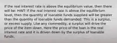 If the real interest rate is above the equilibrium value, then there will be: HINT: If the real interest rate is above the equilibrium level, then the quantity of loanable funds supplied will be greater than the quantity of loanable funds demanded. This is a surplus, or excess supply. Like any commodity, a surplus will drive the price of the item down. Here the price of the loan is the real interest rate and it is driven down by the surplus of loanable funds.