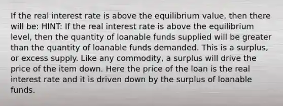 If the real interest rate is above the equilibrium value, then there will be: HINT: If the real interest rate is above the equilibrium level, then the quantity of loanable funds supplied will be greater than the quantity of loanable funds demanded. This is a surplus, or excess supply. Like any commodity, a surplus will drive the price of the item down. Here the price of the loan is the real interest rate and it is driven down by the surplus of loanable funds.