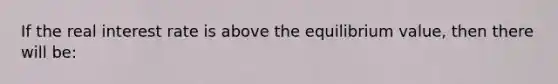 If the real interest rate is above the equilibrium value, then there will be: