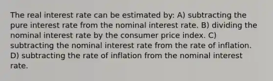 The real interest rate can be estimated by: A) subtracting the pure interest rate from the nominal interest rate. B) dividing the nominal interest rate by the consumer price index. C) subtracting the nominal interest rate from the rate of inflation. D) subtracting the rate of inflation from the nominal interest rate.