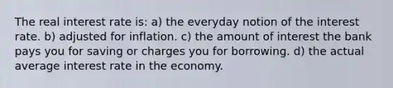 The real interest rate is: a) the everyday notion of the interest rate. b) adjusted for inflation. c) the amount of interest the bank pays you for saving or charges you for borrowing. d) the actual average interest rate in the economy.