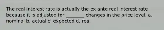 The real interest rate is actually the ex ante real interest rate because it is adjusted for ________ changes in the price level. a. nominal b. actual c. expected d. real