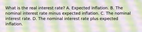 What is the real interest rate? A. Expected inflation. B. The nominal interest rate minus expected inflation. C. The nominal interest rate. D. The nominal interest rate plus expected inflation.