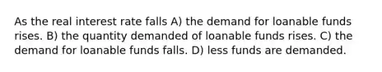 As the real interest rate falls A) the demand for loanable funds rises. B) the quantity demanded of loanable funds rises. C) the demand for loanable funds falls. D) less funds are demanded.