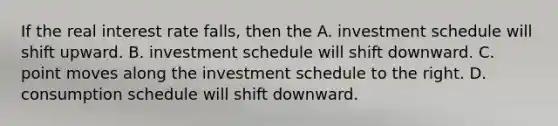 If the real interest rate falls, then the A. investment schedule will shift upward. B. investment schedule will shift downward. C. point moves along the investment schedule to the right. D. consumption schedule will shift downward.