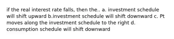 if the real interest rate falls, then the.. a. investment schedule will shift upward b.investment schedule will shift downward c. Pt moves along the investment schedule to the right d. consumption schedule will shift downward