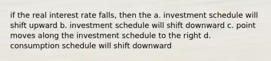 if the real interest rate falls, then the a. investment schedule will shift upward b. investment schedule will shift downward c. point moves along the investment schedule to the right d. consumption schedule will shift downward