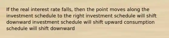 If the real interest rate falls, then the point moves along the investment schedule to the right investment schedule will shift downward investment schedule will shift upward consumption schedule will shift downward