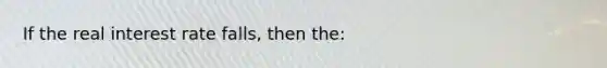If the real interest rate falls, then the: