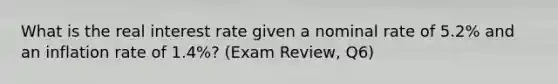 What is the real interest rate given a nominal rate of 5.2% and an inflation rate of 1.4%? (Exam Review, Q6)