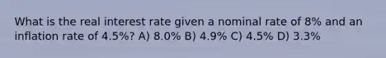 What is the real interest rate given a nominal rate of 8% and an inflation rate of 4.5%? A) 8.0% B) 4.9% C) 4.5% D) 3.3%