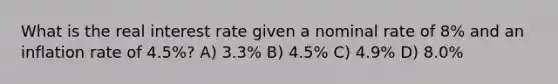 What is the real interest rate given a nominal rate of 8% and an inflation rate of 4.5%? A) 3.3% B) 4.5% C) 4.9% D) 8.0%