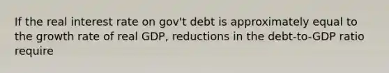 If the real interest rate on gov't debt is approximately equal to the growth rate of real GDP, reductions in the debt-to-GDP ratio require