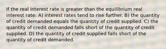 If the real interest rate is greater than the equilibrium real interest rate: A) interest rates tend to rise further. B) the quantity of credit demanded equals the quantity of credit supplied. C) the quantity of credit demanded falls short of the quantity of credit supplied. D) the quantity of credit supplied falls short of the quantity of credit demanded.