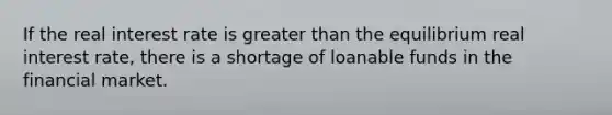 If the real interest rate is greater than the equilibrium real interest rate, there is a shortage of loanable funds in the financial market.