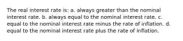 The real interest rate is: a. always greater than the nominal interest rate. b. always equal to the nominal interest rate. c. equal to the nominal interest rate minus the rate of inflation. d. equal to the nominal interest rate plus the rate of inflation.