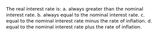 The real interest rate is: a. always greater than the nominal interest rate. b. always equal to the nominal interest rate. c. equal to the nominal interest rate minus the rate of inflation. d. equal to the nominal interest rate plus the rate of inflation.